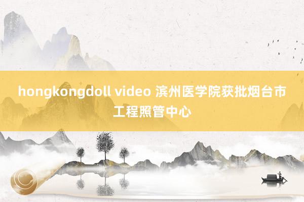 hongkongdoll video 滨州医学院获批烟台市工程照管中心