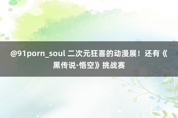 @91porn_soul 二次元狂喜的动漫展！还有《黑传说·悟空》挑战赛