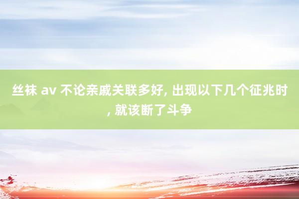 丝袜 av 不论亲戚关联多好， 出现以下几个征兆时， 就该断了斗争