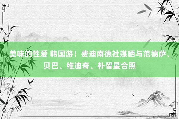 美味的性爱 韩国游！费迪南德社媒晒与范德萨、贝巴、维迪奇、朴智星合照