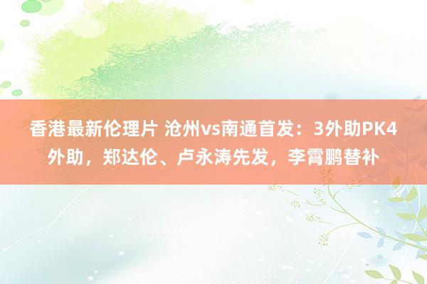 香港最新伦理片 沧州vs南通首发：3外助PK4外助，郑达伦、卢永涛先发，李霄鹏替补