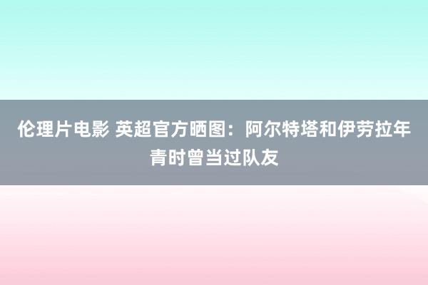 伦理片电影 英超官方晒图：阿尔特塔和伊劳拉年青时曾当过队友