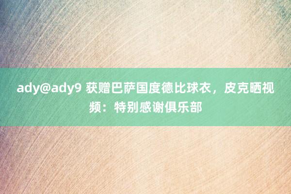 ady@ady9 获赠巴萨国度德比球衣，皮克晒视频：特别感谢俱乐部