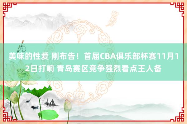 美味的性爱 刚布告！首届CBA俱乐部杯赛11月12日打响 青岛赛区竞争强烈看点王人备