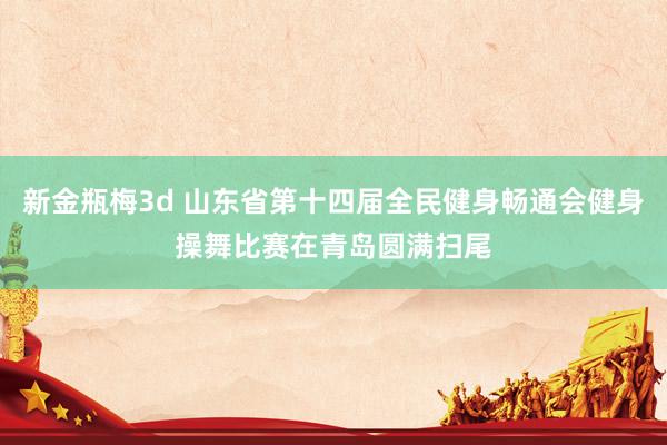 新金瓶梅3d 山东省第十四届全民健身畅通会健身操舞比赛在青岛圆满扫尾