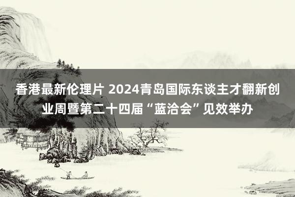 香港最新伦理片 2024青岛国际东谈主才翻新创业周暨第二十四届“蓝洽会”见效举办