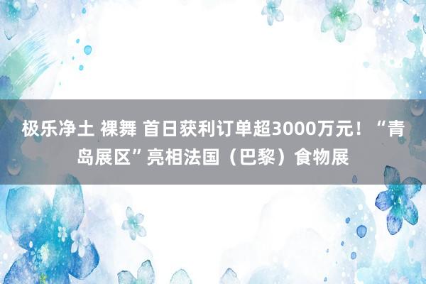 极乐净土 裸舞 首日获利订单超3000万元！“青岛展区”亮相法国（巴黎）食物展