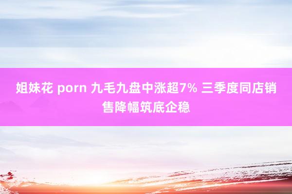 姐妹花 porn 九毛九盘中涨超7% 三季度同店销售降幅筑底企稳