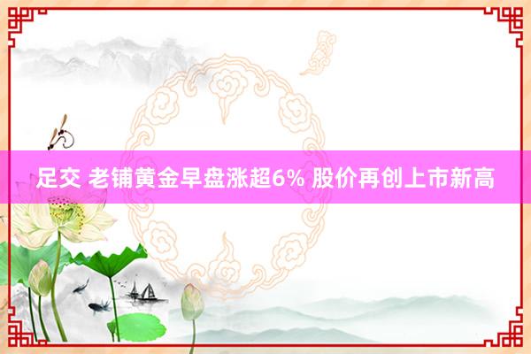 足交 老铺黄金早盘涨超6% 股价再创上市新高