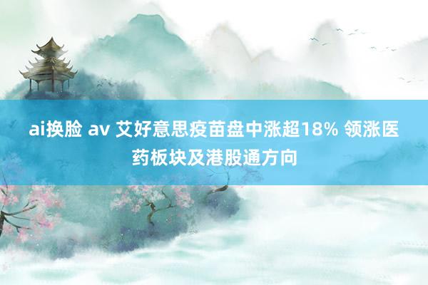 ai换脸 av 艾好意思疫苗盘中涨超18% 领涨医药板块及港股通方向