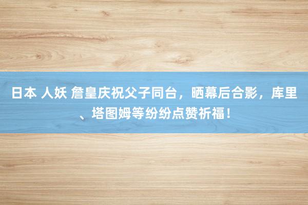 日本 人妖 詹皇庆祝父子同台，晒幕后合影，库里、塔图姆等纷纷点赞祈福！