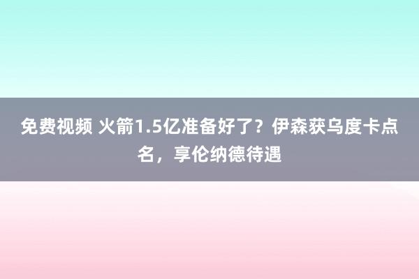 免费视频 火箭1.5亿准备好了？伊森获乌度卡点名，享伦纳德待遇