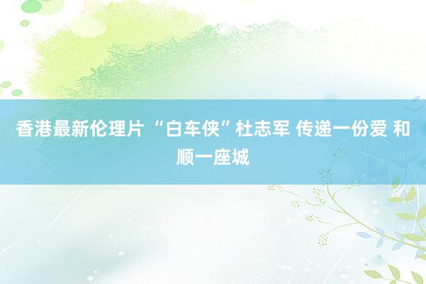 香港最新伦理片 “白车侠”杜志军 传递一份爱 和顺一座城