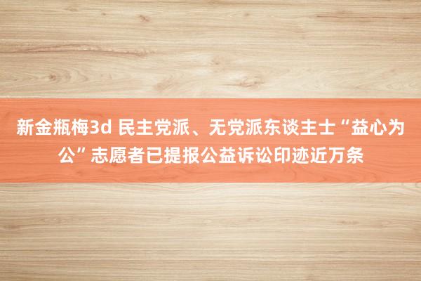 新金瓶梅3d 民主党派、无党派东谈主士“益心为公”志愿者已提报公益诉讼印迹近万条