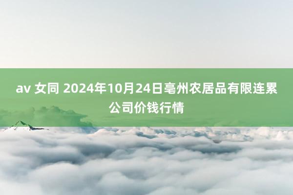 av 女同 2024年10月24日亳州农居品有限连累公司价钱行情