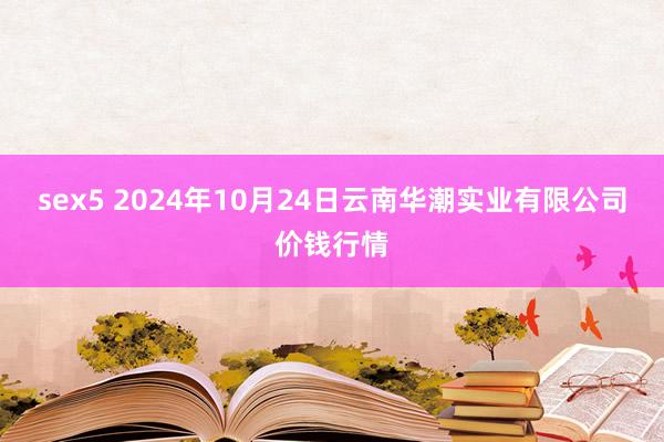 sex5 2024年10月24日云南华潮实业有限公司价钱行情