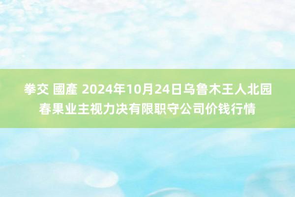 拳交 國產 2024年10月24日乌鲁木王人北园春果业主视力决有限职守公司价钱行情