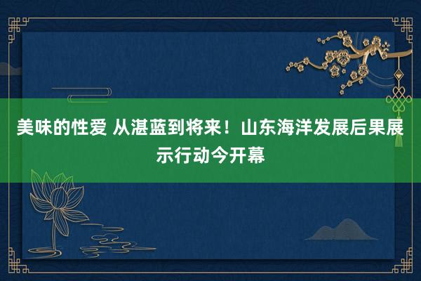 美味的性爱 从湛蓝到将来！山东海洋发展后果展示行动今开幕