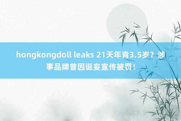 hongkongdoll leaks 21天年青3.5岁？涉事品牌曾因诞妄宣传被罚！