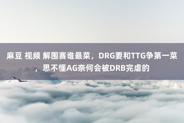 麻豆 视频 解围赛谁最菜，DRG要和TTG争第一菜，思不懂AG奈何会被DRB完虐的