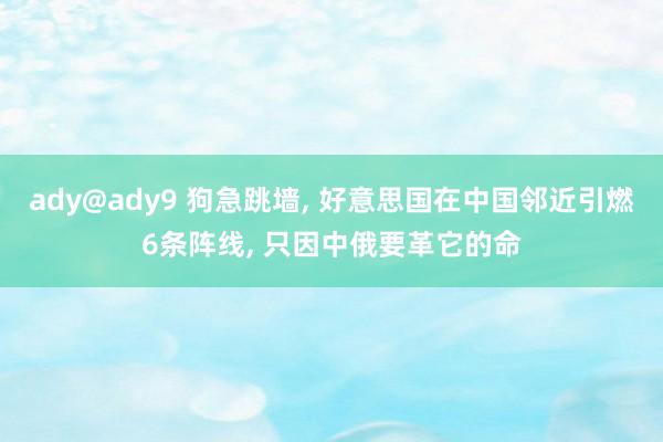 ady@ady9 狗急跳墙， 好意思国在中国邻近引燃6条阵线， 只因中俄要革它的命