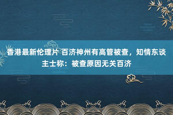 香港最新伦理片 百济神州有高管被查，知情东谈主士称：被查原因无关百济