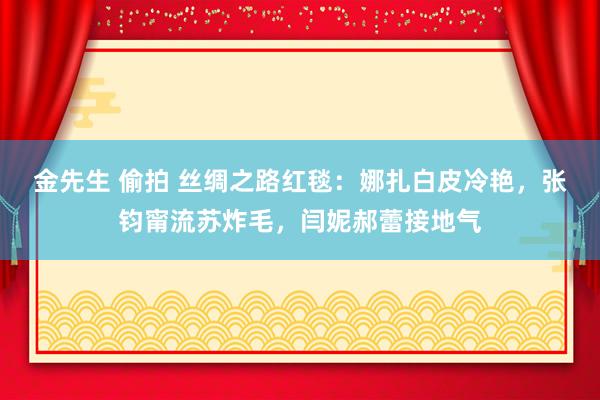 金先生 偷拍 丝绸之路红毯：娜扎白皮冷艳，张钧甯流苏炸毛，闫妮郝蕾接地气