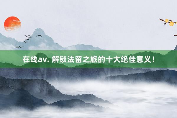 在线av. 解锁法留之旅的十大绝佳意义！