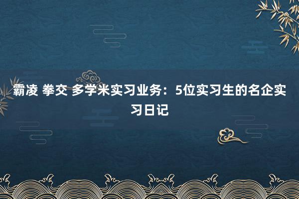 霸凌 拳交 多学米实习业务：5位实习生的名企实习日记