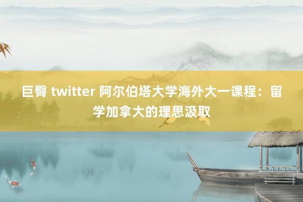 巨臀 twitter 阿尔伯塔大学海外大一课程：留学加拿大的理思汲取