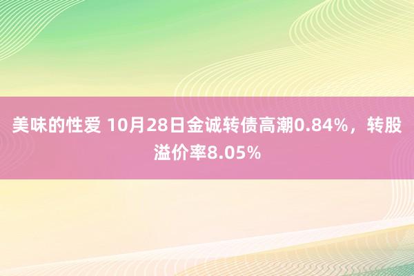 美味的性爱 10月28日金诚转债高潮0.84%，转股溢价率8.05%