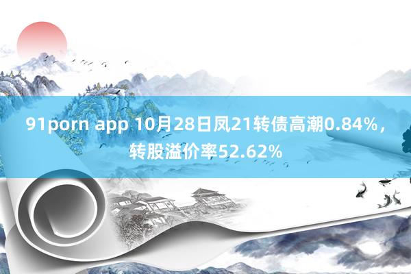 91porn app 10月28日凤21转债高潮0.84%，转股溢价率52.62%