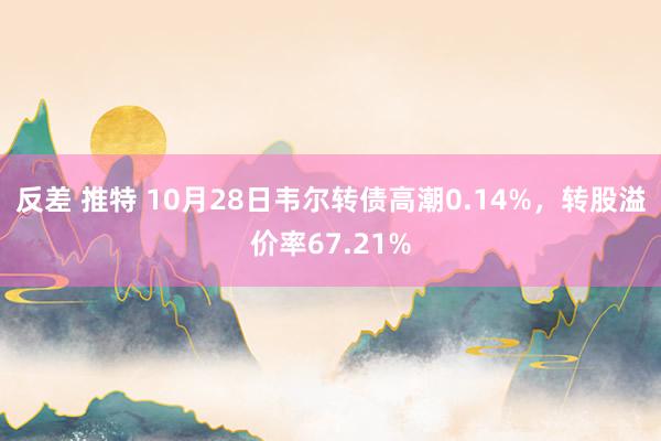 反差 推特 10月28日韦尔转债高潮0.14%，转股溢价率67.21%