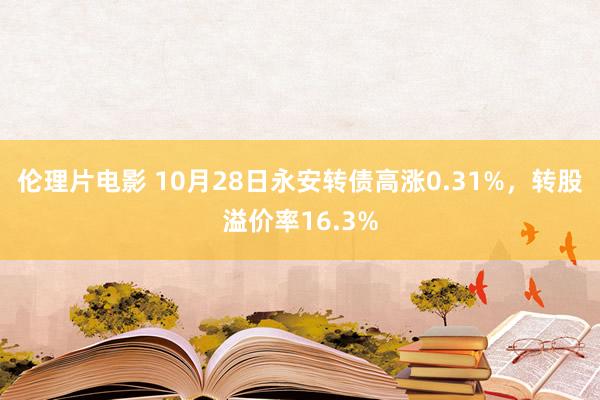 伦理片电影 10月28日永安转债高涨0.31%，转股溢价率16.3%