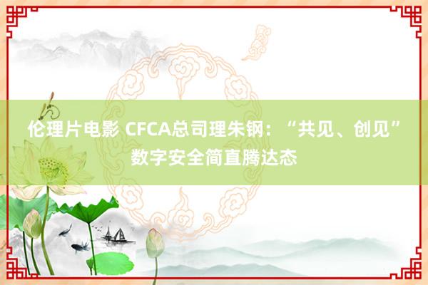 伦理片电影 CFCA总司理朱钢：“共见、创见”数字安全简直腾达态