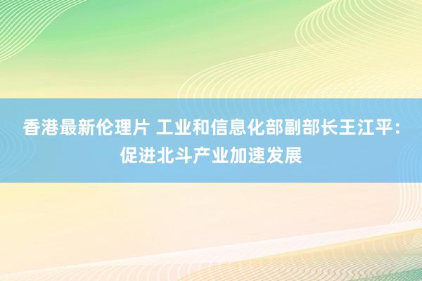 香港最新伦理片 工业和信息化部副部长王江平：促进北斗产业加速发展