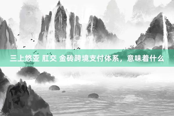 三上悠亚 肛交 金砖跨境支付体系，意味着什么