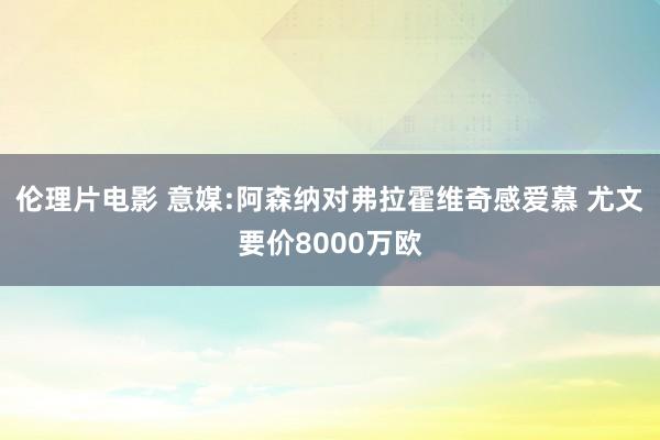 伦理片电影 意媒:阿森纳对弗拉霍维奇感爱慕 尤文要价8000万欧