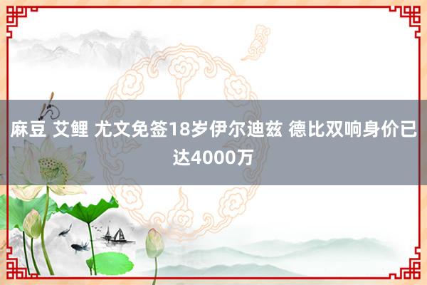 麻豆 艾鲤 尤文免签18岁伊尔迪兹 德比双响身价已达4000万