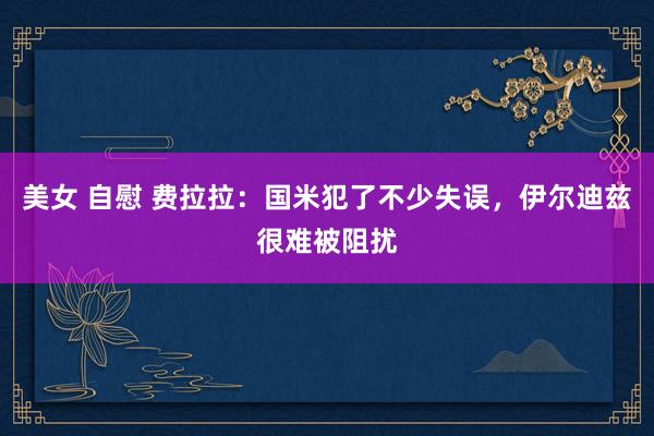 美女 自慰 费拉拉：国米犯了不少失误，伊尔迪兹很难被阻扰