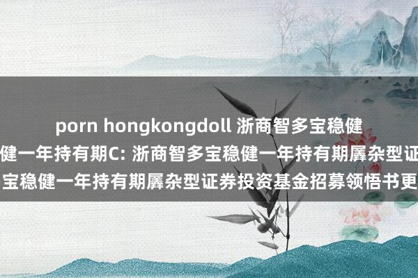 porn hongkongdoll 浙商智多宝稳健一年持有期A，浙商智多宝稳健一年持有期C: 浙商智多宝稳健一年持有期羼杂型证券投资基金招募领悟书更新