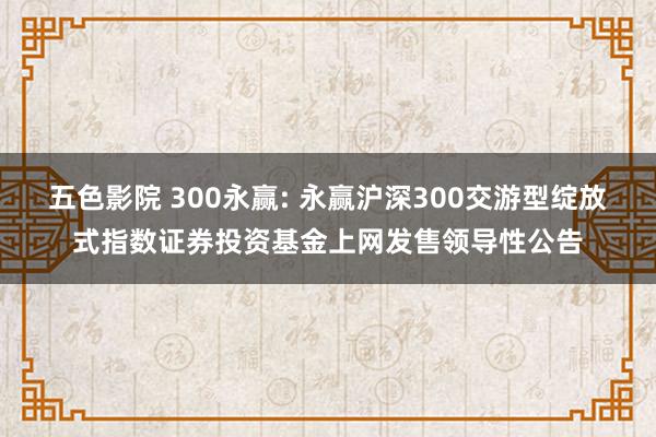 五色影院 300永赢: 永赢沪深300交游型绽放式指数证券投资基金上网发售领导性公告