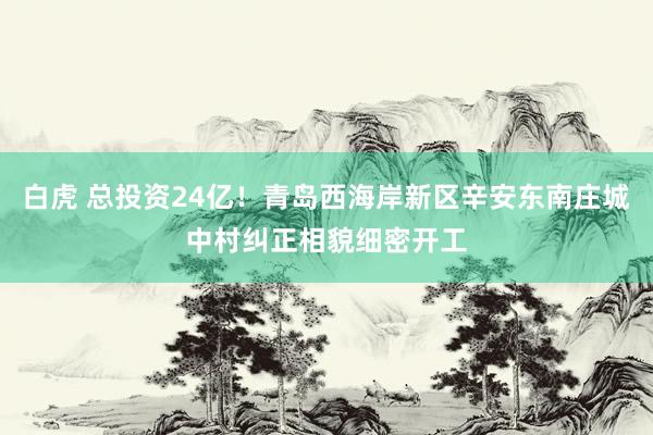 白虎 总投资24亿！青岛西海岸新区辛安东南庄城中村纠正相貌细密开工