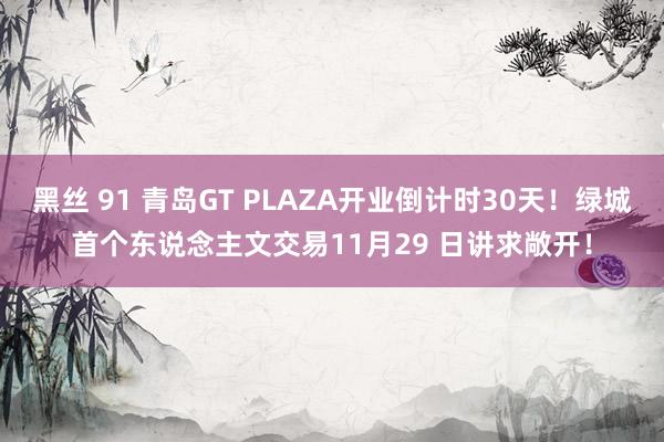 黑丝 91 青岛GT PLAZA开业倒计时30天！绿城首个东说念主文交易11月29 日讲求敞开！