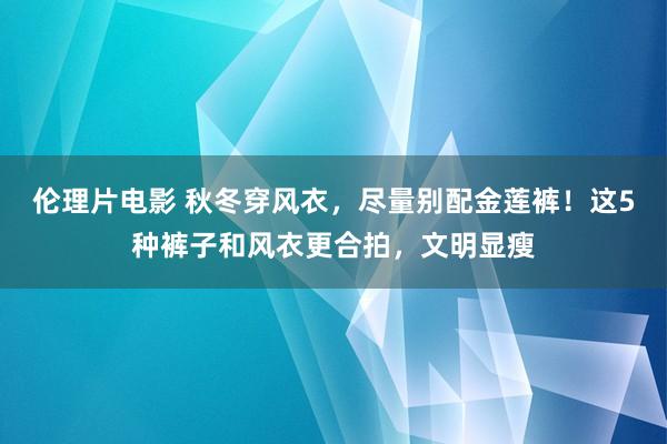 伦理片电影 秋冬穿风衣，尽量别配金莲裤！这5种裤子和风衣更合拍，文明显瘦