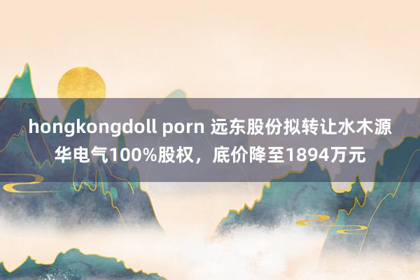 hongkongdoll porn 远东股份拟转让水木源华电气100%股权，底价降至1894万元