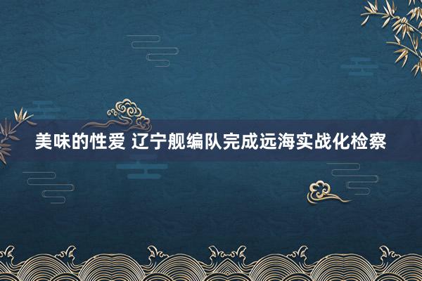 美味的性爱 辽宁舰编队完成远海实战化检察