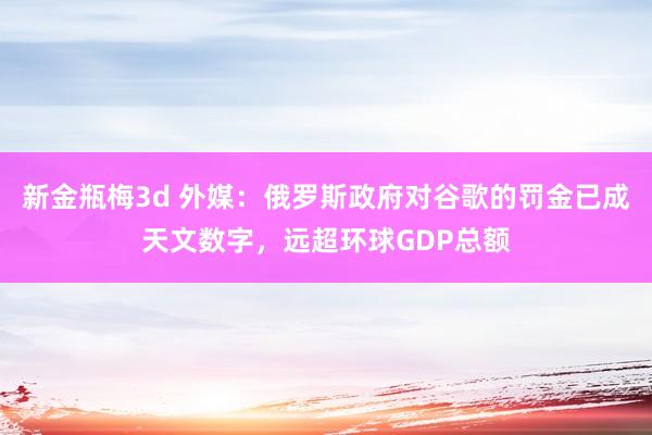 新金瓶梅3d 外媒：俄罗斯政府对谷歌的罚金已成天文数字，远超环球GDP总额