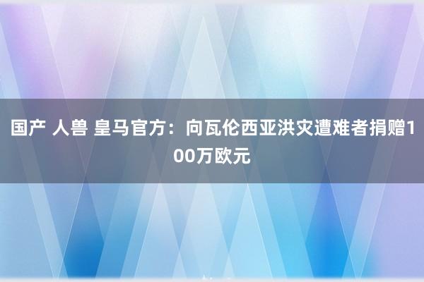 国产 人兽 皇马官方：向瓦伦西亚洪灾遭难者捐赠100万欧元