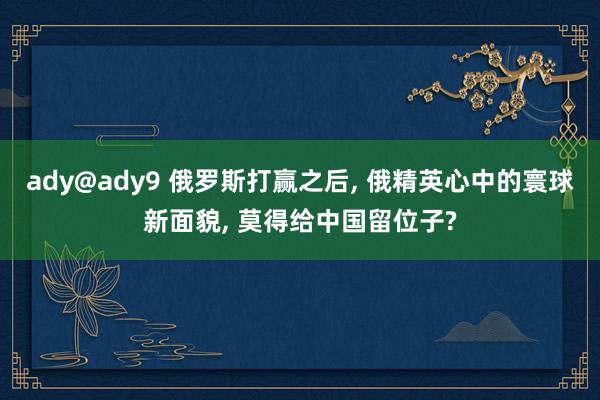 ady@ady9 俄罗斯打赢之后， 俄精英心中的寰球新面貌， 莫得给中国留位子?